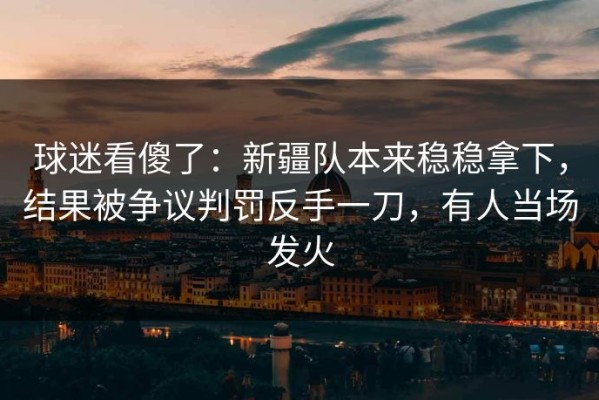 球迷看傻了：新疆队本来稳稳拿下，结果被争议判罚反手一刀，有人当场发火