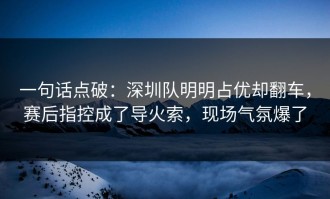 一句话点破：深圳队明明占优却翻车，赛后指控成了导火索，现场气氛爆了