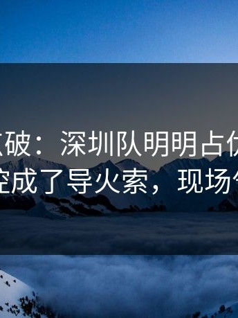 一句话点破：深圳队明明占优却翻车，赛后指控成了导火索，现场气氛爆了