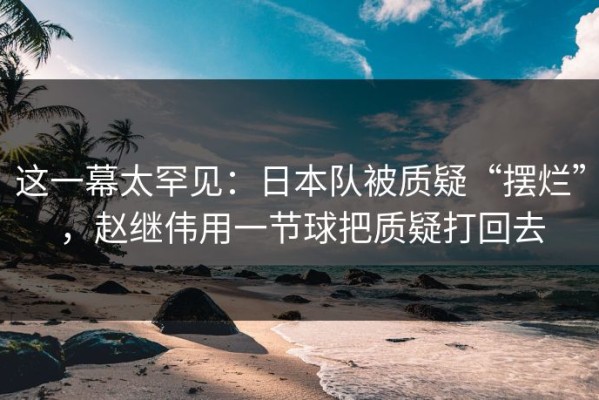 这一幕太罕见：日本队被质疑“摆烂”，赵继伟用一节球把质疑打回去