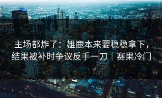 主场都炸了：雄鹿本来要稳稳拿下，结果被补时争议反手一刀｜赛果冷门