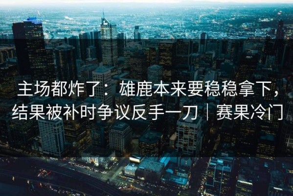 主场都炸了：雄鹿本来要稳稳拿下，结果被补时争议反手一刀｜赛果冷门
