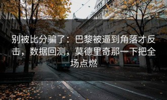 别被比分骗了：巴黎被逼到角落才反击，数据回测，莫德里奇那一下把全场点燃