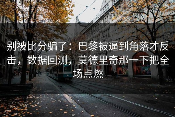 别被比分骗了：巴黎被逼到角落才反击，数据回测，莫德里奇那一下把全场点燃