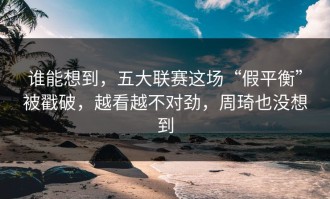 谁能想到，五大联赛这场“假平衡”被戳破，越看越不对劲，周琦也没想到
