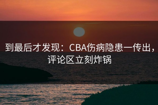 到最后才发现：CBA伤病隐患一传出，评论区立刻炸锅