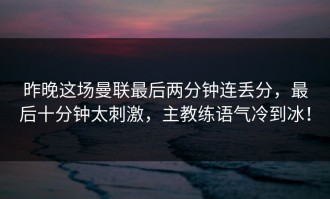 昨晚这场曼联最后两分钟连丢分，最后十分钟太刺激，主教练语气冷到冰！