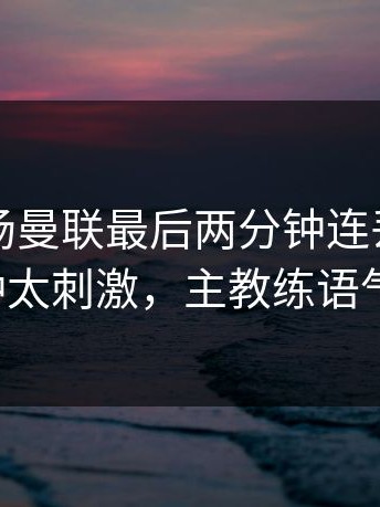 昨晚这场曼联最后两分钟连丢分，最后十分钟太刺激，主教练语气冷到冰！