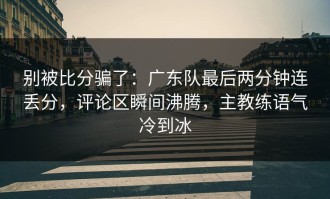 别被比分骗了：广东队最后两分钟连丢分，评论区瞬间沸腾，主教练语气冷到冰