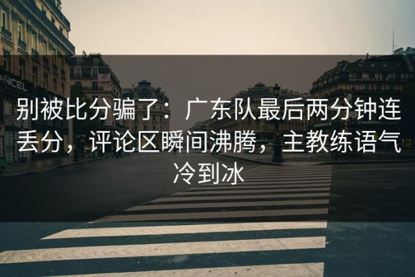 别被比分骗了：广东队最后两分钟连丢分，评论区瞬间沸腾，主教练语气冷到冰