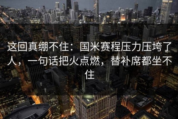 这回真绷不住：国米赛程压力压垮了人，一句话把火点燃，替补席都坐不住