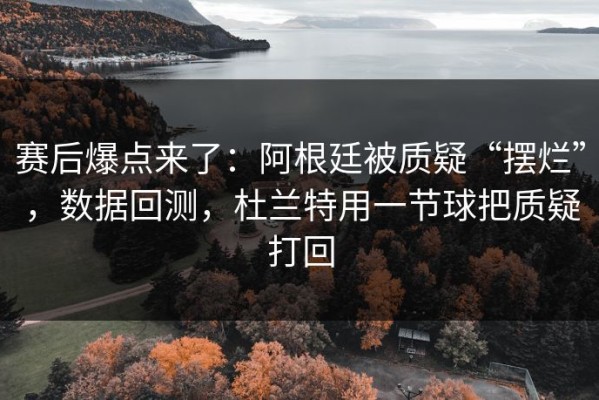 赛后爆点来了：阿根廷被质疑“摆烂”，数据回测，杜兰特用一节球把质疑打回
