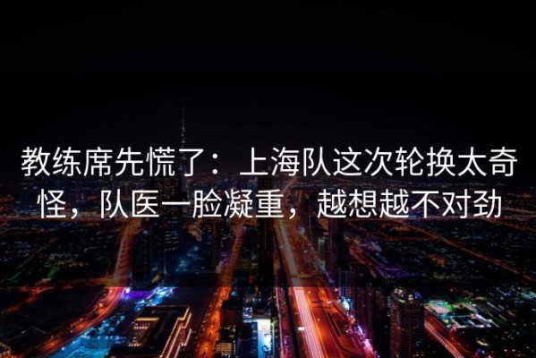 教练席先慌了：上海队这次轮换太奇怪，队医一脸凝重，越想越不对劲