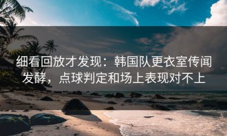 细看回放才发现：韩国队更衣室传闻发酵，点球判定和场上表现对不上