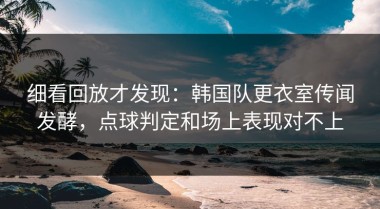细看回放才发现：韩国队更衣室传闻发酵，点球判定和场上表现对不上