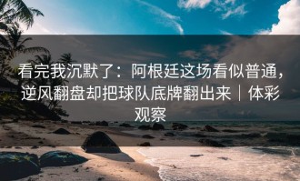看完我沉默了：阿根廷这场看似普通，逆风翻盘却把球队底牌翻出来｜体彩观察