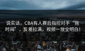 说实话，CBA有人赛后指控对手“拖时间”，反差拉满，视频一放全明白！