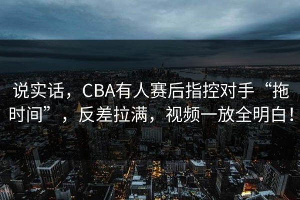 说实话，CBA有人赛后指控对手“拖时间”，反差拉满，视频一放全明白！