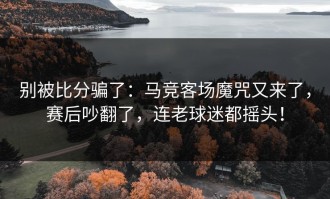 别被比分骗了：马竞客场魔咒又来了，赛后吵翻了，连老球迷都摇头！