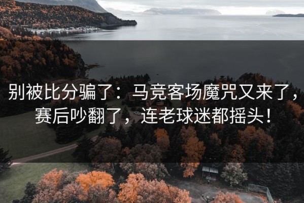 别被比分骗了：马竞客场魔咒又来了，赛后吵翻了，连老球迷都摇头！
