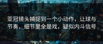 亚冠镜头捕捉到一个小动作，让球与节奏，细节里全是戏，疑似内斗信号