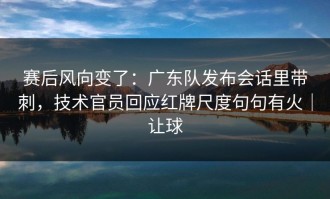 赛后风向变了：广东队发布会话里带刺，技术官员回应红牌尺度句句有火｜让球
