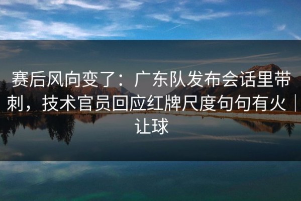 赛后风向变了：广东队发布会话里带刺，技术官员回应红牌尺度句句有火｜让球