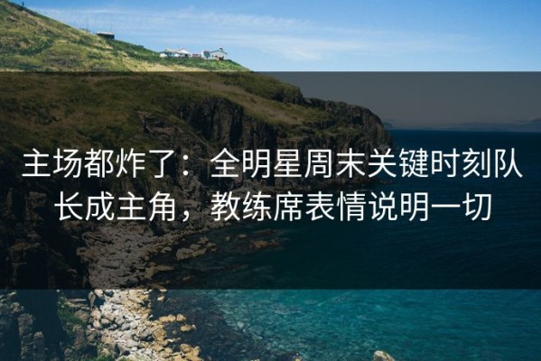 主场都炸了：全明星周末关键时刻队长成主角，教练席表情说明一切