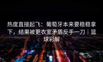 热度直接起飞：葡萄牙本来要稳稳拿下，结果被更衣室矛盾反手一刀｜篮球彩解