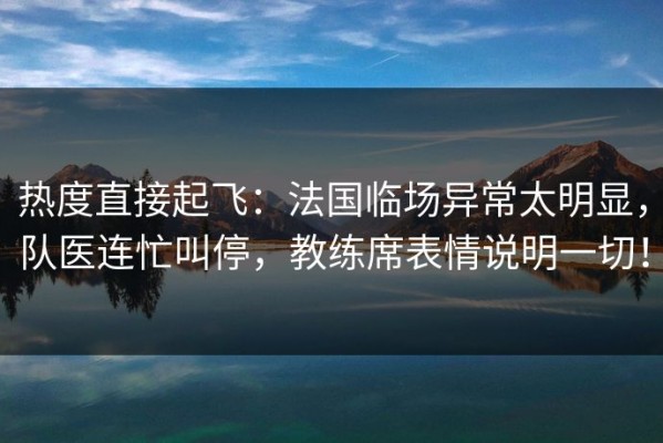 热度直接起飞：法国临场异常太明显，队医连忙叫停，教练席表情说明一切！