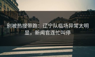别被热搜带跑：辽宁队临场异常太明显，新闻官连忙叫停