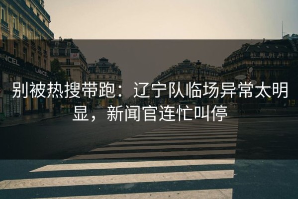 别被热搜带跑：辽宁队临场异常太明显，新闻官连忙叫停