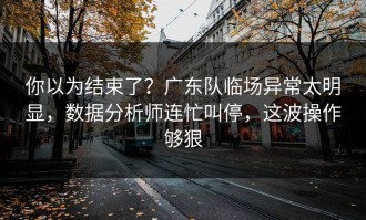 你以为结束了？广东队临场异常太明显，数据分析师连忙叫停，这波操作够狠