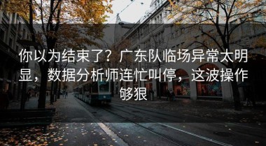 你以为结束了？广东队临场异常太明显，数据分析师连忙叫停，这波操作够狠