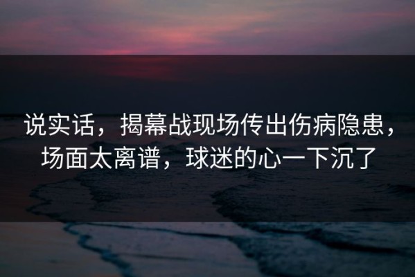 说实话，揭幕战现场传出伤病隐患，场面太离谱，球迷的心一下沉了