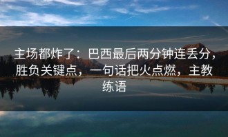 主场都炸了：巴西最后两分钟连丢分，胜负关键点，一句话把火点燃，主教练语