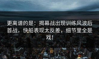 更离谱的是：揭幕战出现训练风波后首战，快船表现太反差，细节里全是戏！
