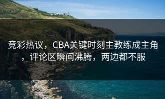 竞彩热议，CBA关键时刻主教练成主角，评论区瞬间沸腾，两边都不服