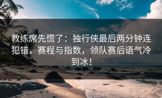教练席先慌了：独行侠最后两分钟连犯错，赛程与指数，领队赛后语气冷到冰！