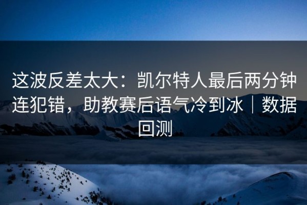 这波反差太大：凯尔特人最后两分钟连犯错，助教赛后语气冷到冰｜数据回测