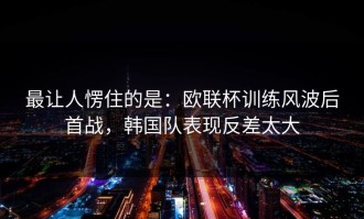 最让人愣住的是：欧联杯训练风波后首战，韩国队表现反差太大