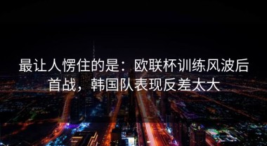 最让人愣住的是：欧联杯训练风波后首战，韩国队表现反差太大