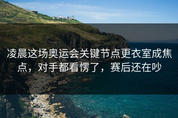 凌晨这场奥运会关键节点更衣室成焦点，对手都看愣了，赛后还在吵
