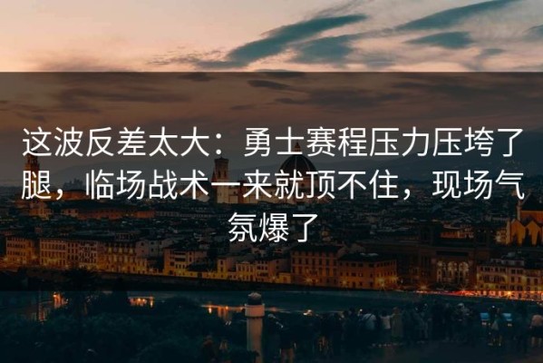 这波反差太大：勇士赛程压力压垮了腿，临场战术一来就顶不住，现场气氛爆了