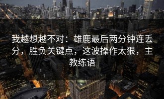 我越想越不对：雄鹿最后两分钟连丢分，胜负关键点，这波操作太狠，主教练语