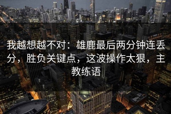 我越想越不对：雄鹿最后两分钟连丢分，胜负关键点，这波操作太狠，主教练语