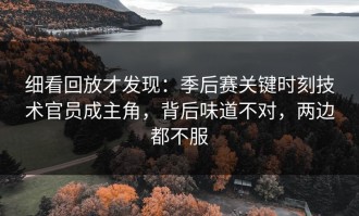 细看回放才发现：季后赛关键时刻技术官员成主角，背后味道不对，两边都不服