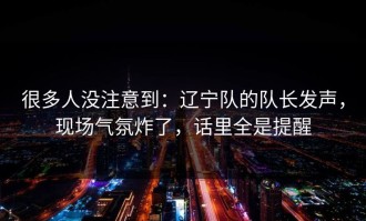 很多人没注意到：辽宁队的队长发声，现场气氛炸了，话里全是提醒