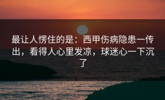 最让人愣住的是：西甲伤病隐患一传出，看得人心里发凉，球迷心一下沉了