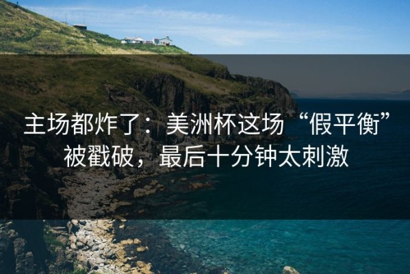 主场都炸了：美洲杯这场“假平衡”被戳破，最后十分钟太刺激